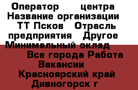 Оператор Call-центра › Название организации ­ ТТ-Псков › Отрасль предприятия ­ Другое › Минимальный оклад ­ 17 000 - Все города Работа » Вакансии   . Красноярский край,Дивногорск г.